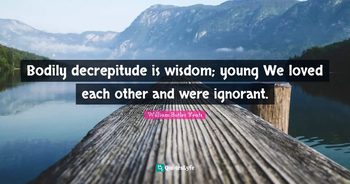 Bodily decrepitude is wisdom; young We loved each other and were ignorant.