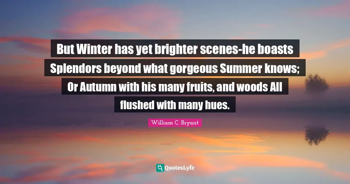 But Winter has yet brighter scenes-he boasts Splendors beyond what gorgeous Summer knows; Or Autumn with his many fruits, and woods All flushed with many hues.