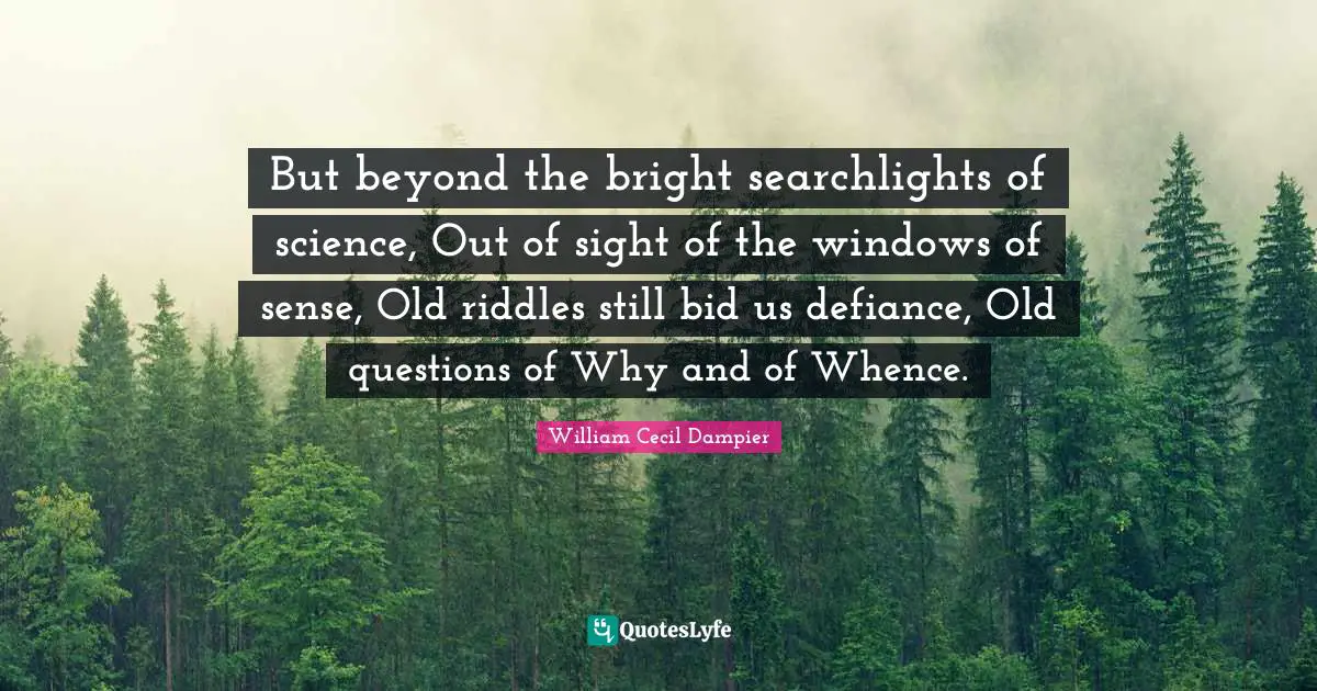 But beyond the bright searchlights of science, Out of sight of the windows of sense, Old riddles still bid us defiance, Old questions of Why and of Whence.
