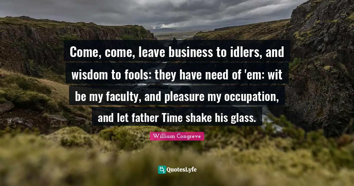 Wit Quotes: "Come, come, leave business to idlers, and wisdom to fools: they have need of 'em: wit be my faculty, and pleasure my occupation, and let father Time shake his glass."