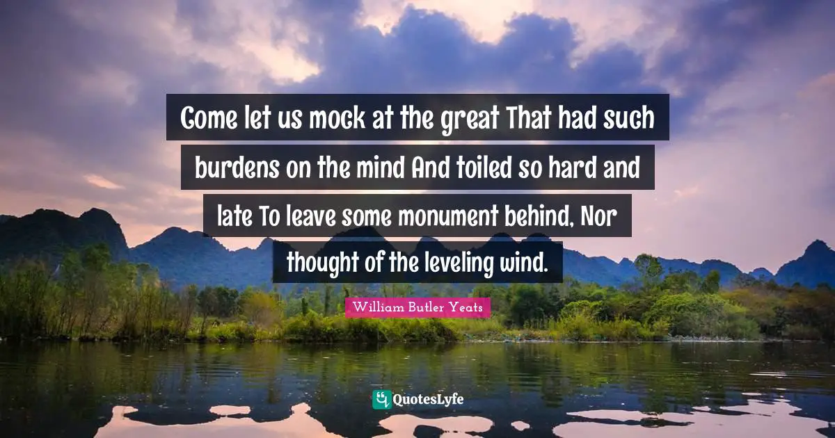 Come let us mock at the great That had such burdens on the mind And toiled so hard and late To leave some monument behind, Nor thought of the leveling wind.