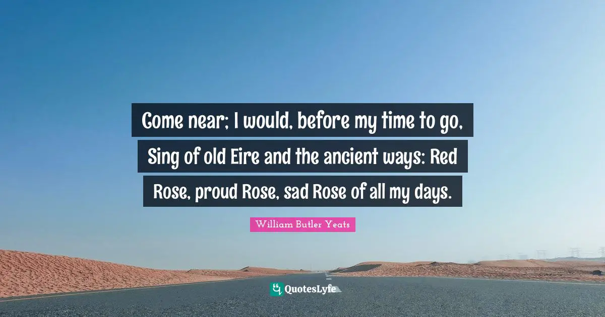 Come near; I would, before my time to go, Sing of old Eire and the ancient ways: Red Rose, proud Rose, sad Rose of all my days.