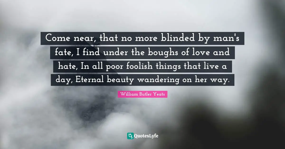 Come near, that no more blinded by man's fate, I find under the boughs of love and hate, In all poor foolish things that live a day, Eternal beauty wandering on her way.