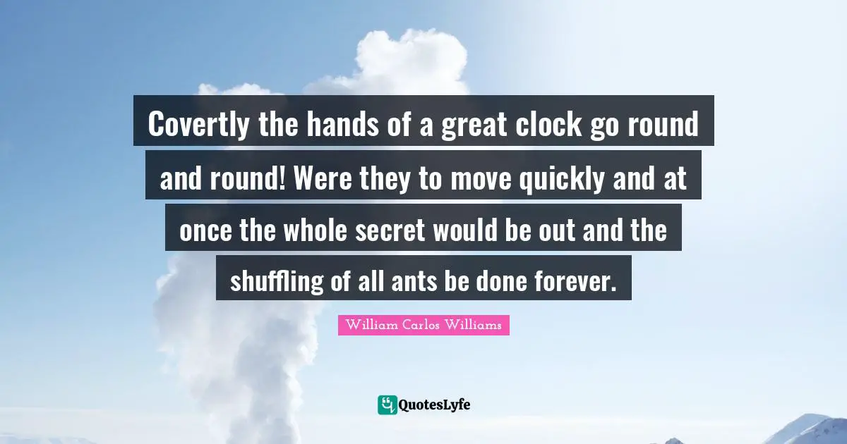 William Carlos Williams Quotes: "Covertly the hands of a great clock go round and round! Were they to move quickly and at once the whole secret would be out and the shuffling of all ants be done forever."