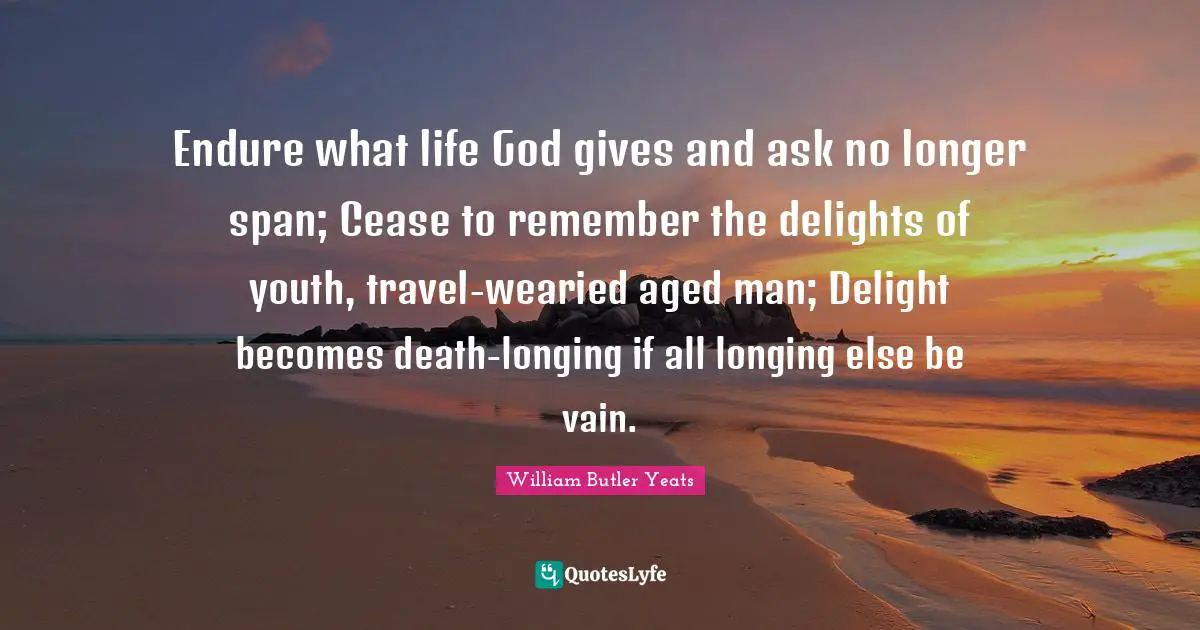 Endure what life God gives and ask no longer span; Cease to remember the delights of youth, travel-wearied aged man; Delight becomes death-longing if all longing else be vain.