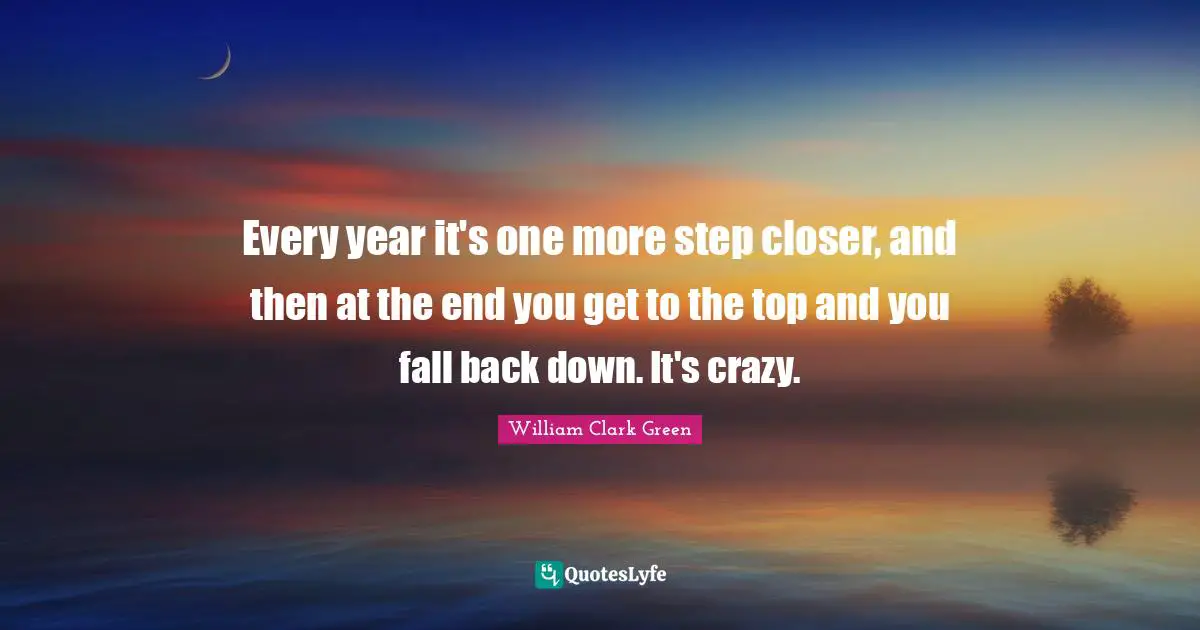 Every year it's one more step closer, and then at the end you get to the top and you fall back down. It's crazy.