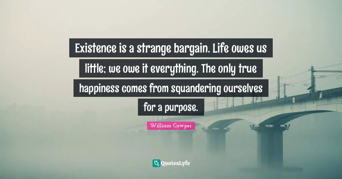 Existence is a strange bargain. Life owes us little; we owe it everything. The only true happiness comes from squandering ourselves for a purpose.