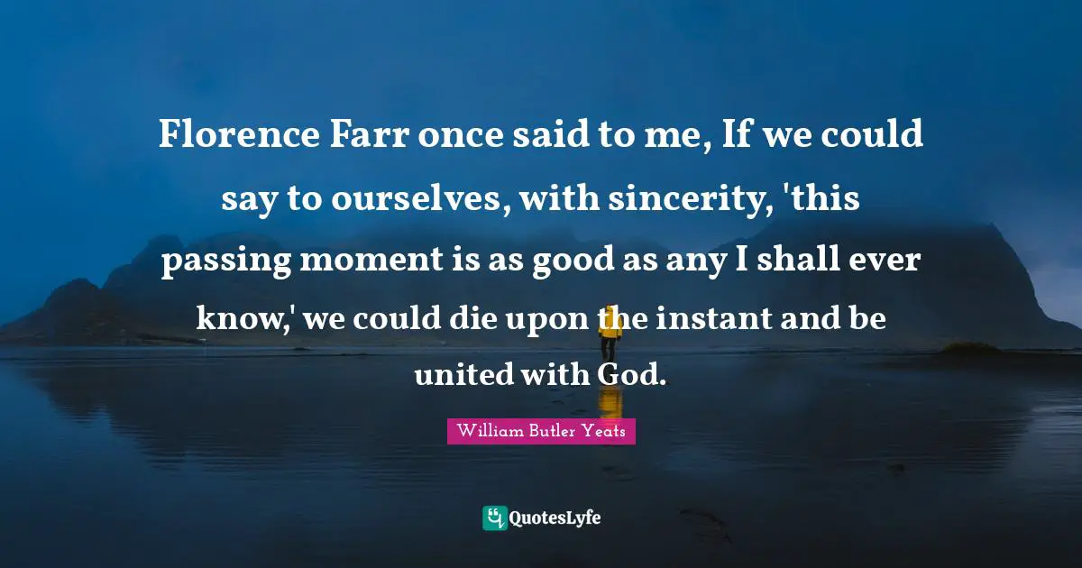 Passing Moments Quotes: "Florence Farr once said to me, If we could say to ourselves, with sincerity, 'this passing moment is as good as any I shall ever know,' we could die upon the instant and be united with God."