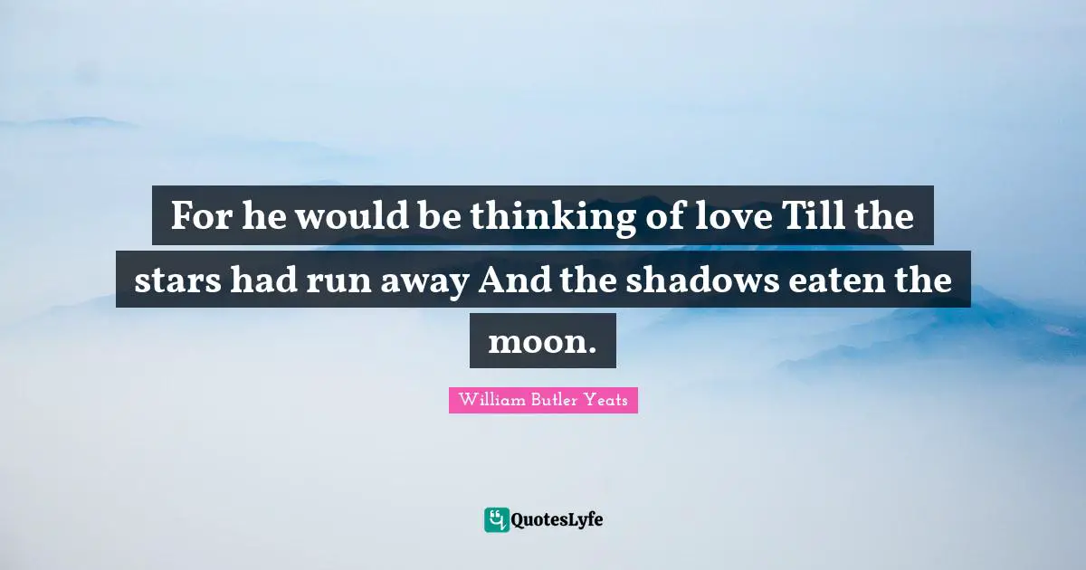 For he would be thinking of love Till the stars had run away And the shadows eaten the moon.