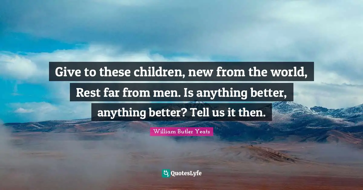 Give to these children, new from the world, Rest far from men. Is anything better, anything better? Tell us it then.