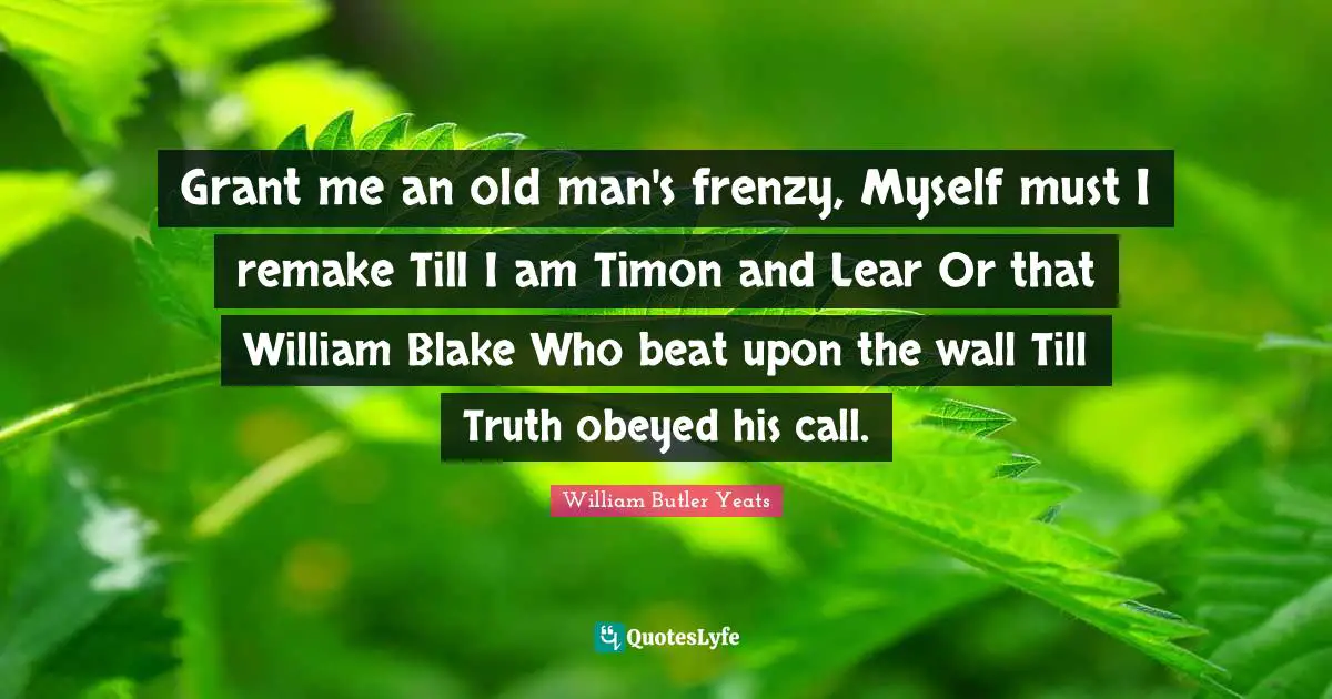 Grant me an old man's frenzy, Myself must I remake Till I am Timon and Lear Or that William Blake Who beat upon the wall Till Truth obeyed his call.