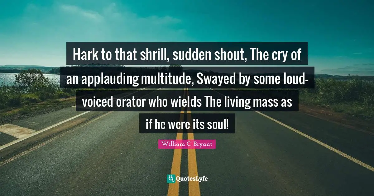 Hark to that shrill, sudden shout, The cry of an applauding multitude, Swayed by some loud-voiced orator who wields The living mass as if he were its soul!