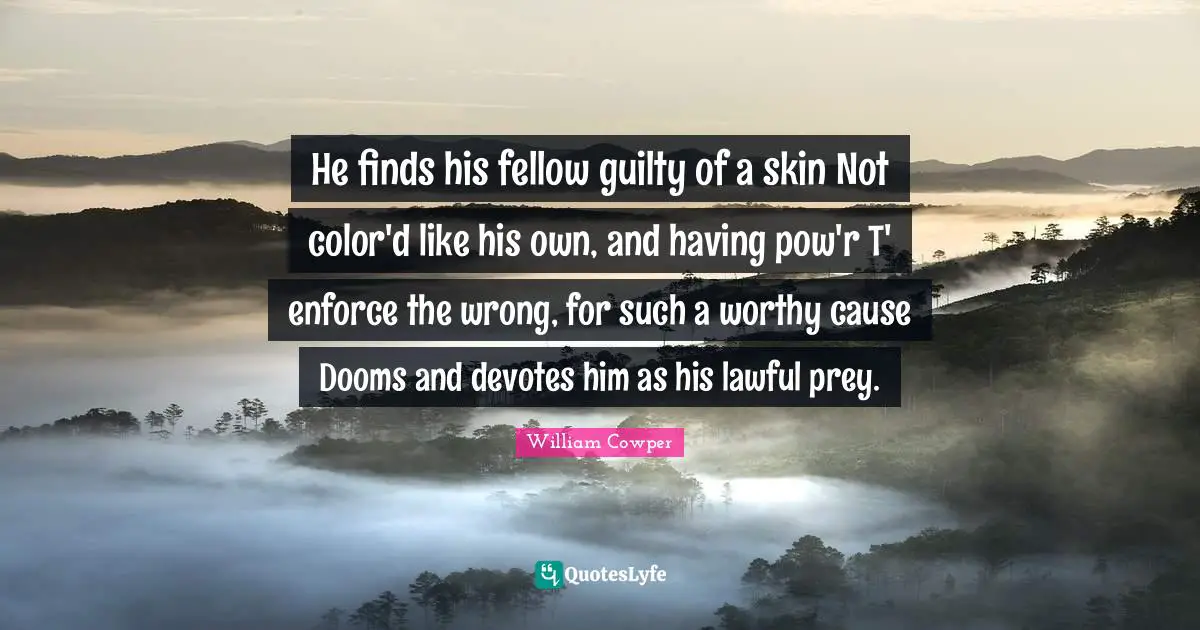 He finds his fellow guilty of a skin Not color'd like his own, and having pow'r T' enforce the wrong, for such a worthy cause Dooms and devotes him as his lawful prey.