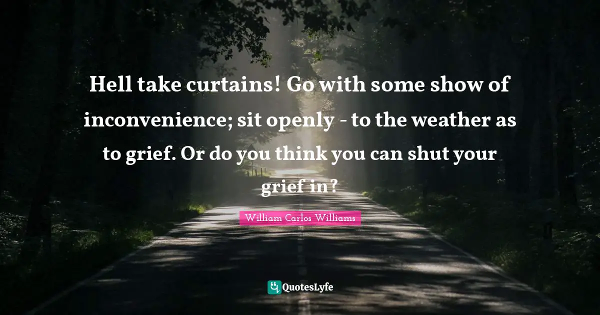 William Carlos Williams Quotes: "Hell take curtains! Go with some show of inconvenience; sit openly - to the weather as to grief. Or do you think you can shut your grief in?"