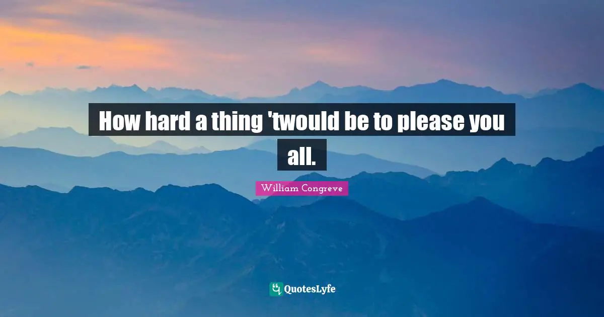 How hard a thing 'twould be to please you all.
