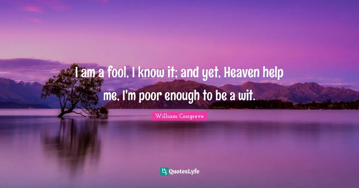 I am a fool, I know it; and yet, Heaven help me, I'm poor enough to be a wit.