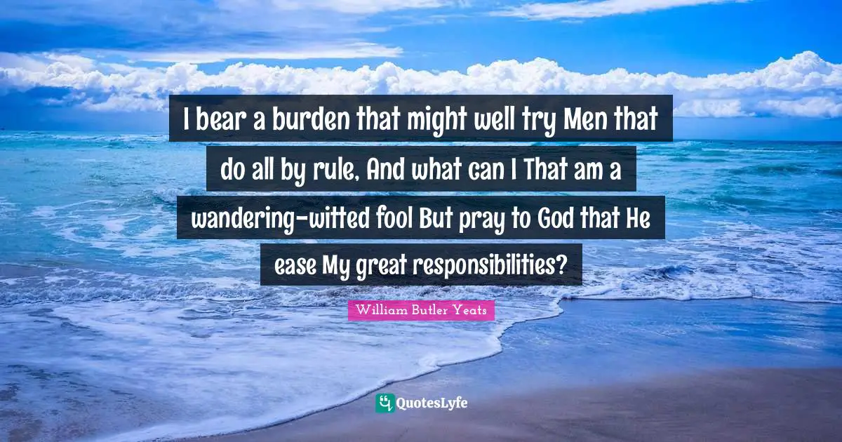 I bear a burden that might well try Men that do all by rule, And what can I That am a wandering-witted fool But pray to God that He ease My great responsibilities?
