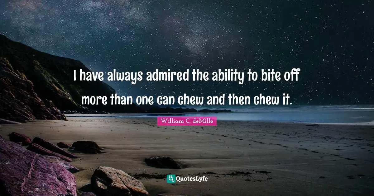 I have always admired the ability to bite off more than one can chew and then chew it.