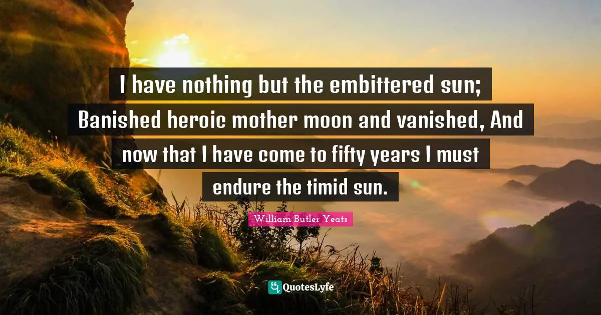 I have nothing but the embittered sun; Banished heroic mother moon and vanished, And now that I have come to fifty years I must endure the timid sun.