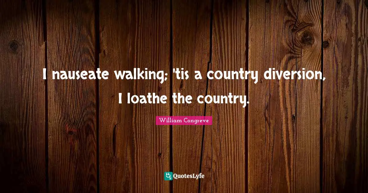 I nauseate walking; 'tis a country diversion, I loathe the country.
