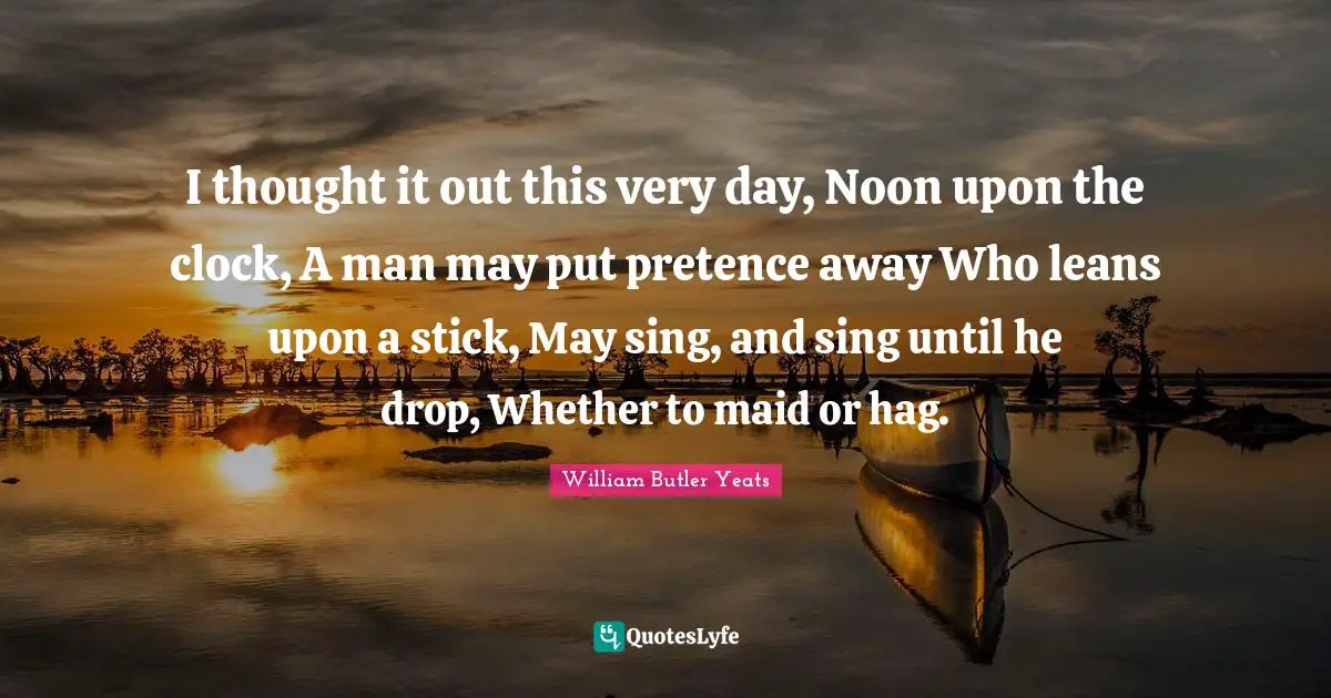 Pretence Quotes: "I thought it out this very day, Noon upon the clock, A man may put pretence away Who leans upon a stick, May sing, and sing until he drop, Whether to maid or hag."