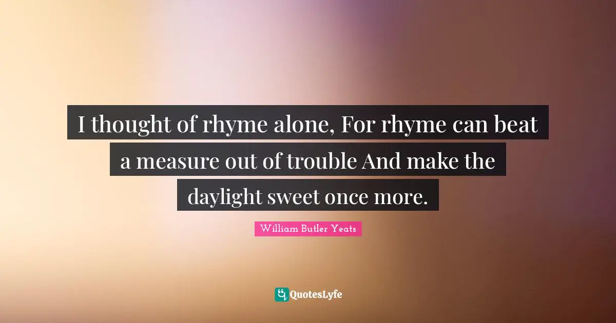 I thought of rhyme alone, For rhyme can beat a measure out of trouble And make the daylight sweet once more.