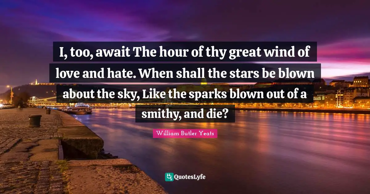 I, too, await The hour of thy great wind of love and hate. When shall the stars be blown about the sky, Like the sparks blown out of a smithy, and die?