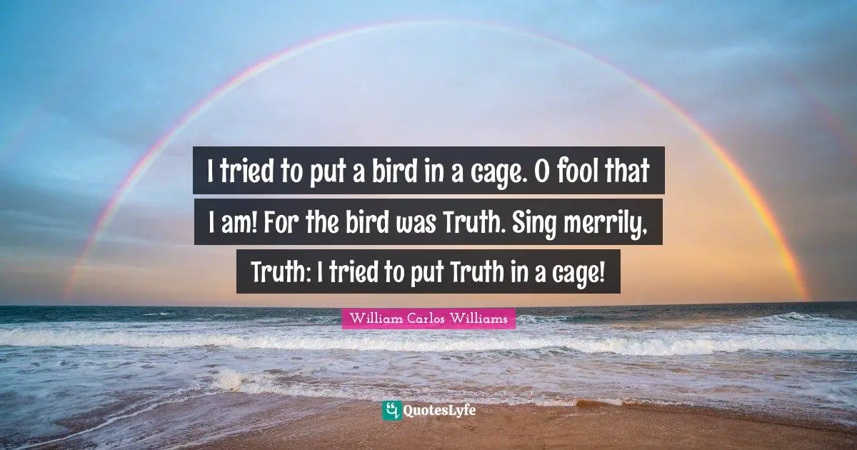 William Carlos Williams Quotes: "I tried to put a bird in a cage. O fool that I am! For the bird was Truth. Sing merrily, Truth: I tried to put Truth in a cage!"
