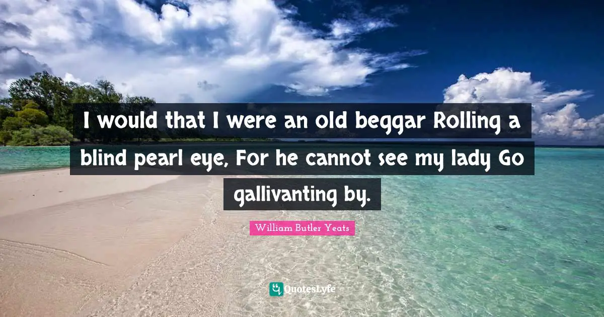 I would that I were an old beggar Rolling a blind pearl eye, For he cannot see my lady Go gallivanting by.