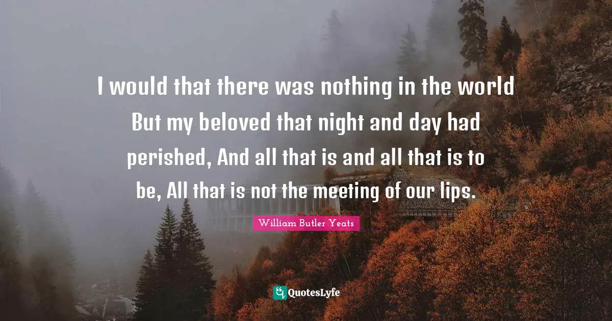 I would that there was nothing in the world But my beloved that night and day had perished, And all that is and all that is to be, All that is not the meeting of our lips.