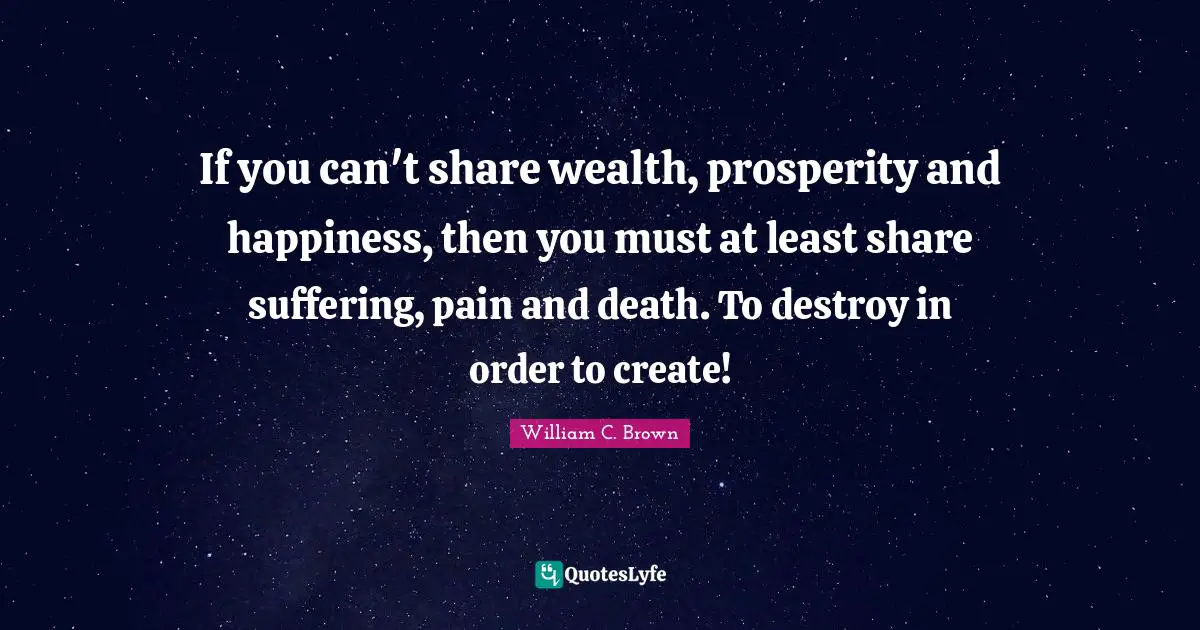 If you can't share wealth, prosperity and happiness, then you must at least share suffering, pain and death. To destroy in order to create!