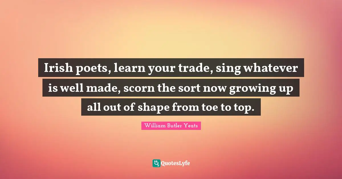 Irish poets, learn your trade, sing whatever is well made, scorn the sort now growing up all out of shape from toe to top.