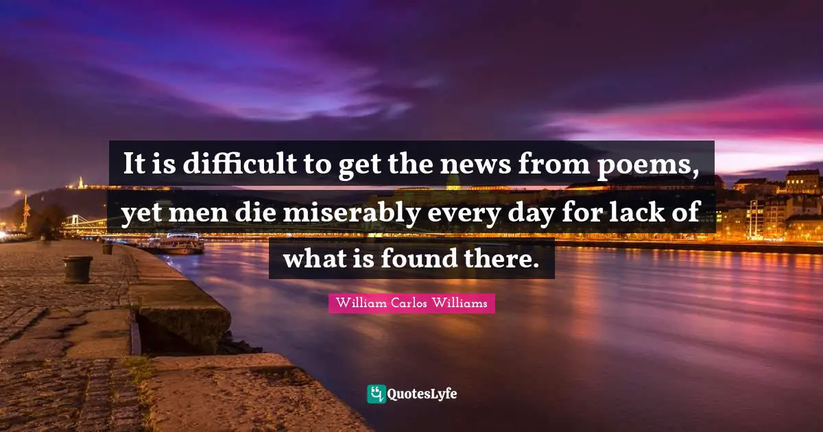 Poetry Quotes: "It is difficult to get the news from poems, yet men die miserably every day for lack of what is found there."