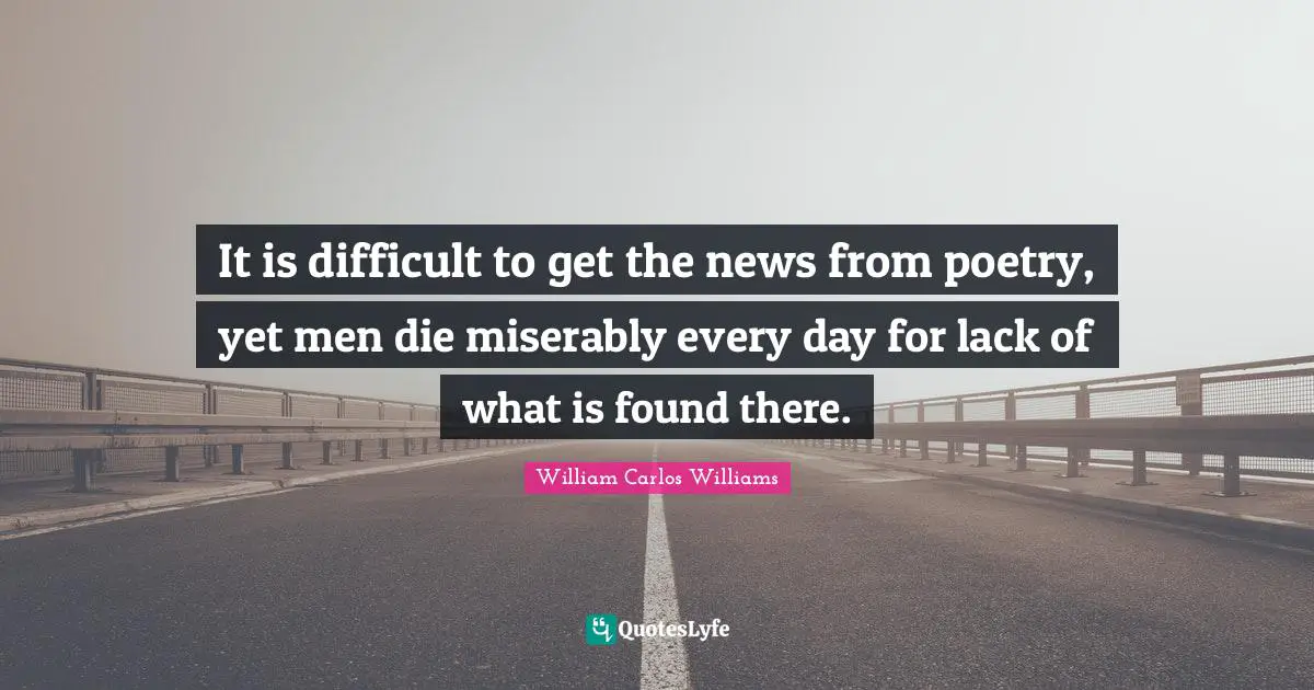 William Carlos Williams Quotes: "It is difficult to get the news from poetry, yet men die miserably every day for lack of what is found there."