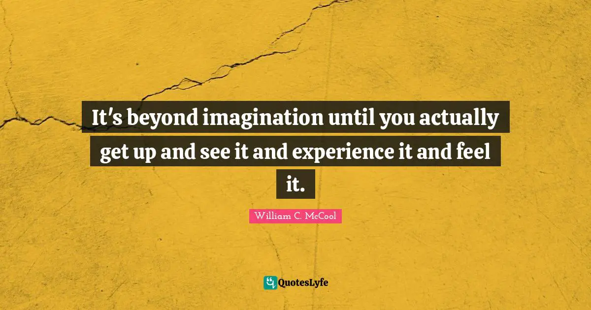 It's beyond imagination until you actually get up and see it and experience it and feel it.