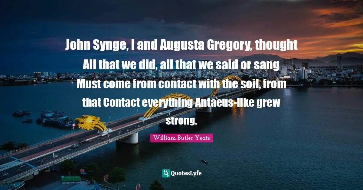 John Synge, I and Augusta Gregory, thought All that we did, all that we said or sang Must come from contact with the soil, from that Contact everything Antaeus-like grew strong.