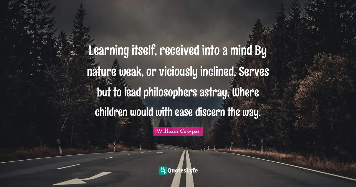 Learning itself, received into a mind By nature weak, or viciously inclined, Serves but to lead philosophers astray, Where children would with ease discern the way.