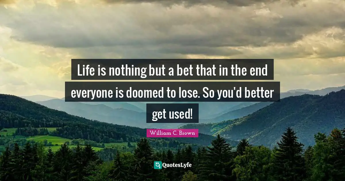Life is nothing but a bet that in the end everyone is doomed to lose. So you'd better get used!