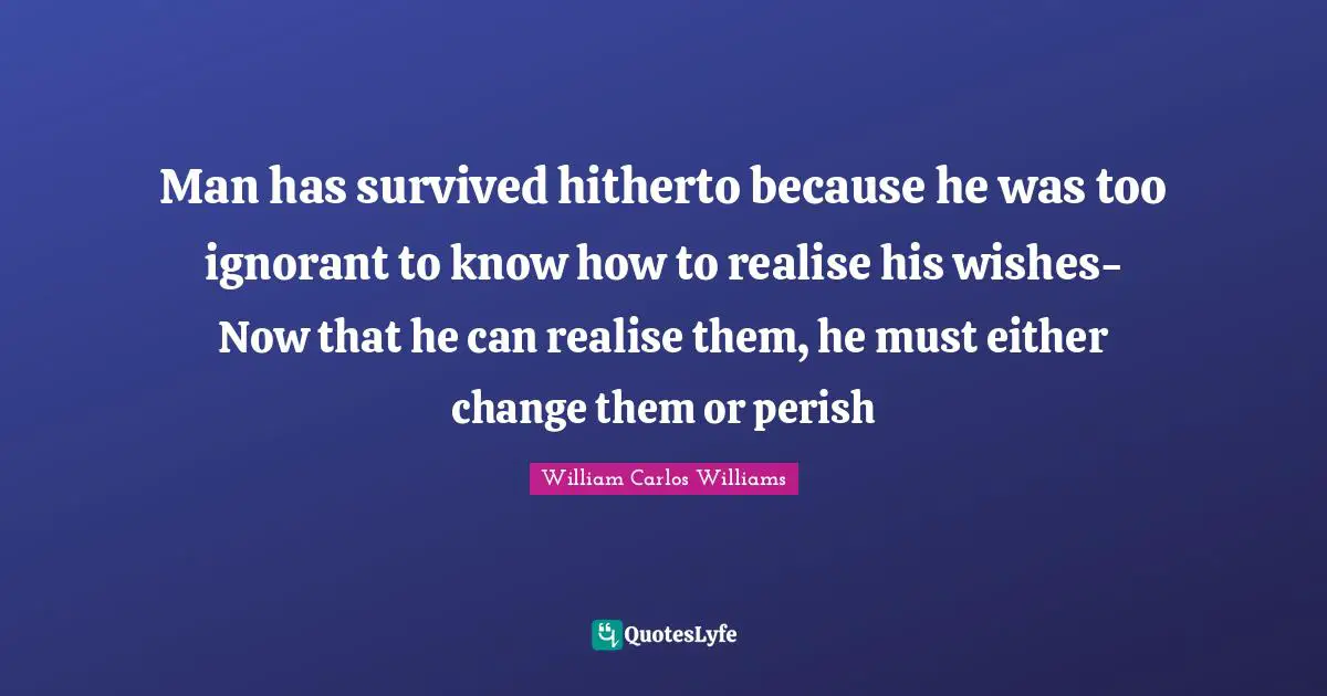 William Carlos Williams Quotes: "Man has survived hitherto because he was too ignorant to know how to realise his wishes- Now that he can realise them, he must either change them or perish"