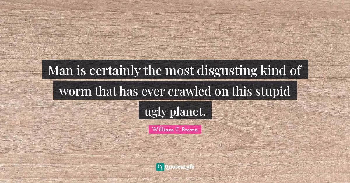 Man is certainly the most disgusting kind of worm that has ever crawled on this stupid ugly planet.