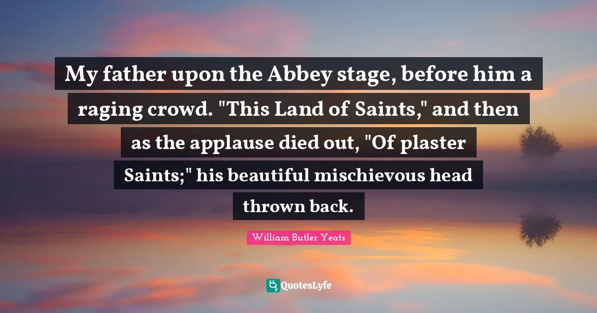My father upon the Abbey stage, before him a raging crowd. "This Land of Saints," and then as the applause died out, "Of plaster Saints;" his beautiful mischievous head thrown back.