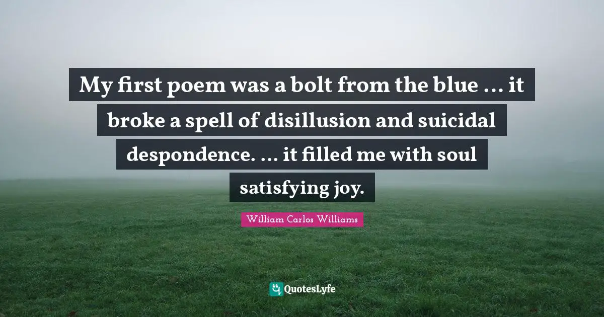 William Carlos Williams Quotes: My first poem was a bolt from the blue … it broke a spell of disillusion and suicidal despondence. ... it filled me with soul satisfying joy.
