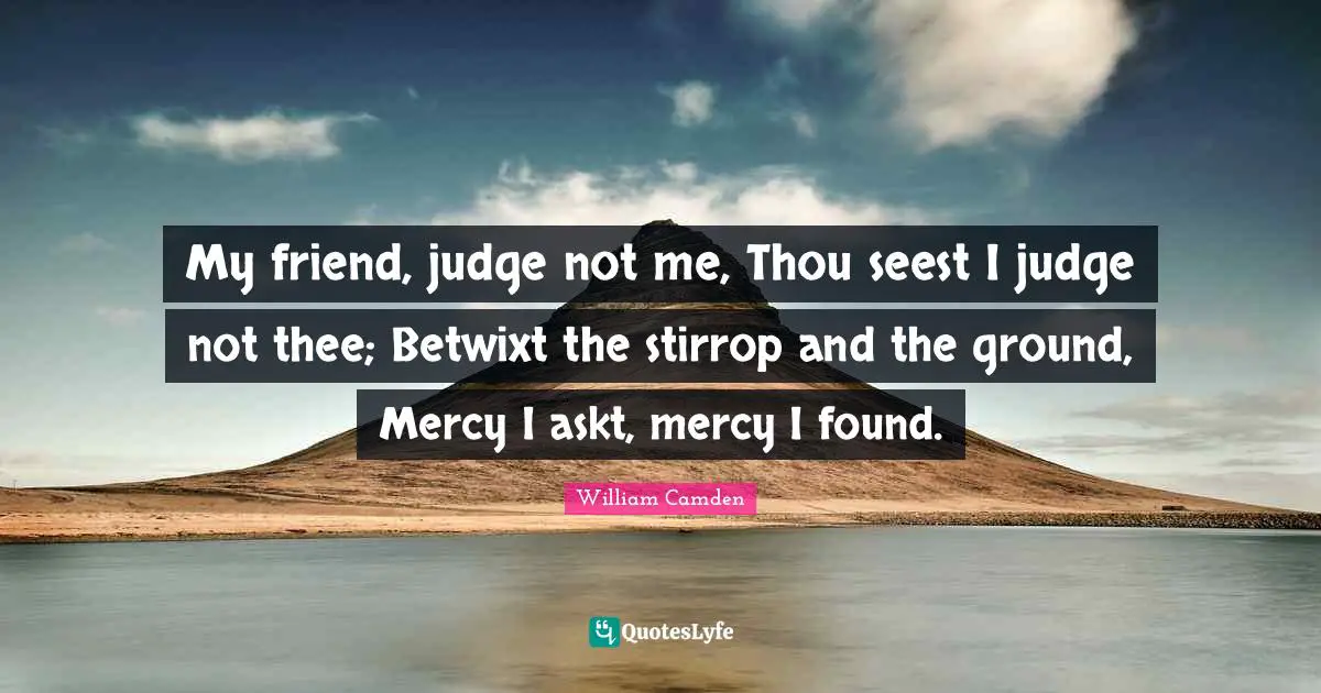 My friend, judge not me, Thou seest I judge not thee; Betwixt the stirrop and the ground, Mercy I askt, mercy I found.
