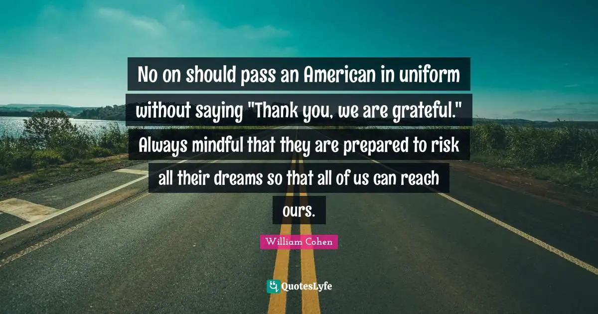 No on should pass an American in uniform without saying "Thank you, we are grateful." Always mindful that they are prepared to risk all their dreams so that all of us can reach ours.