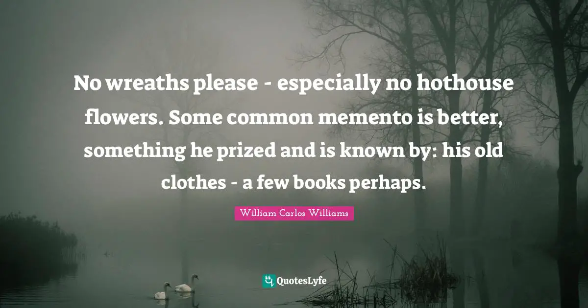 William Carlos Williams Quotes: "No wreaths please - especially no hothouse flowers. Some common memento is better, something he prized and is known by: his old clothes - a few books perhaps."
