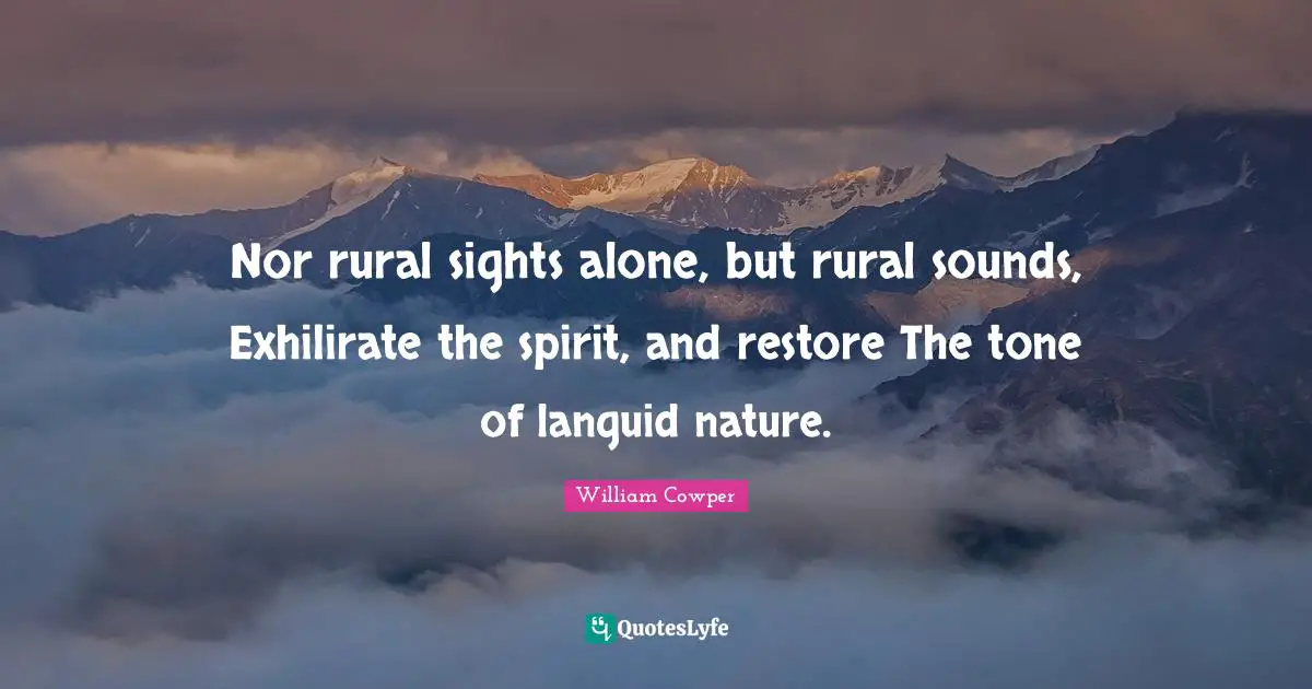Nor rural sights alone, but rural sounds, Exhilirate the spirit, and restore The tone of languid nature.