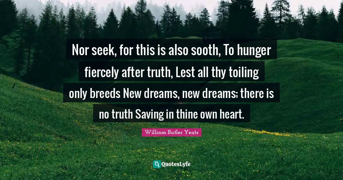 Nor seek, for this is also sooth, To hunger fiercely after truth, Lest all thy toiling only breeds New dreams, new dreams; there is no truth Saving in thine own heart.