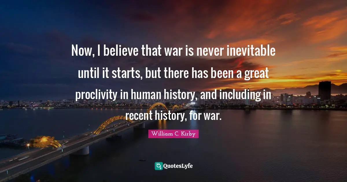 Now, I believe that war is never inevitable until it starts, but there has been a great proclivity in human history, and including in recent history, for war.