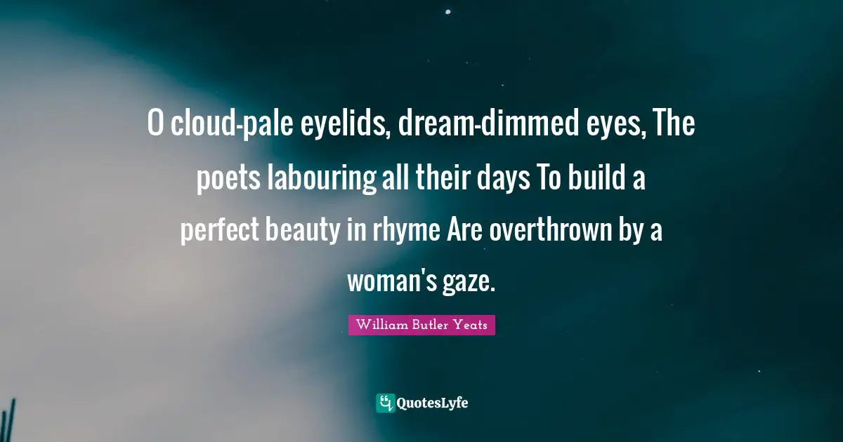 O cloud-pale eyelids, dream-dimmed eyes, The poets labouring all their days To build a perfect beauty in rhyme Are overthrown by a woman's gaze.
