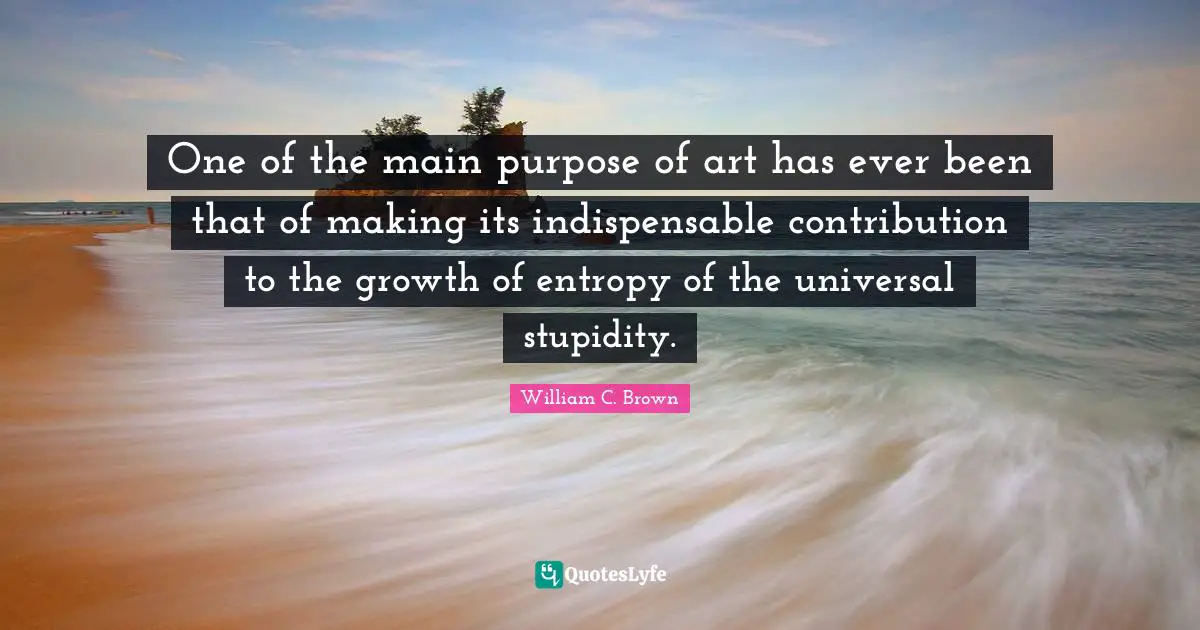 One of the main purpose of art has ever been that of making its indispensable contribution to the growth of entropy of the universal stupidity.